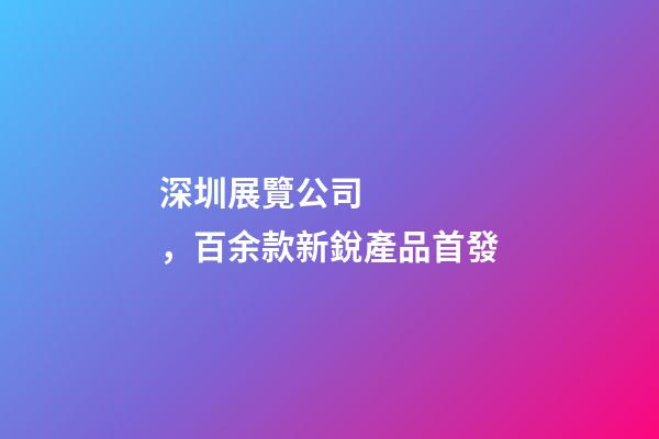 深圳展覽公司，百余款新銳產品首發